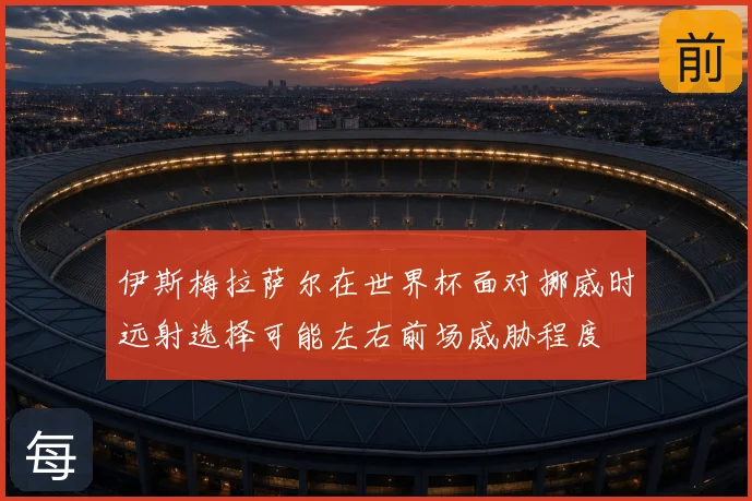 伊斯梅拉萨尔在世界杯面对挪威时远射选择可能左右前场威胁程度